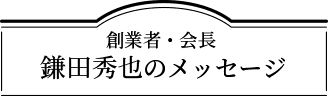 創業者・会長 鎌田秀也のメッセージ