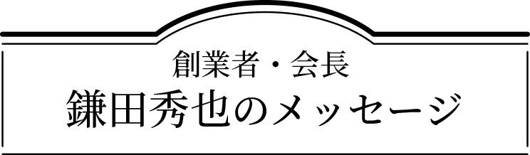創業者・会長 鎌田秀也のメッセージ